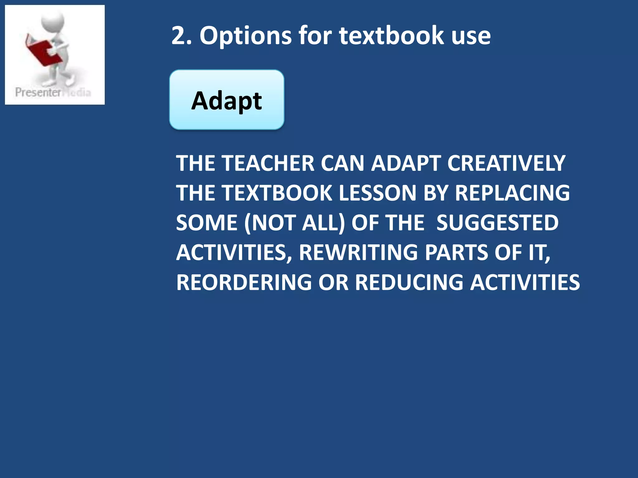 2. Options for textbook use

 Adapt

THE TEACHER CAN ADAPT CREATIVELY
THE TEXTBOOK LESSON BY REPLACING
SOME (NOT ALL) OF THE SUGGESTED
ACTIVITIES, REWRITING PARTS OF IT,
REORDERING OR REDUCING ACTIVITIES
 