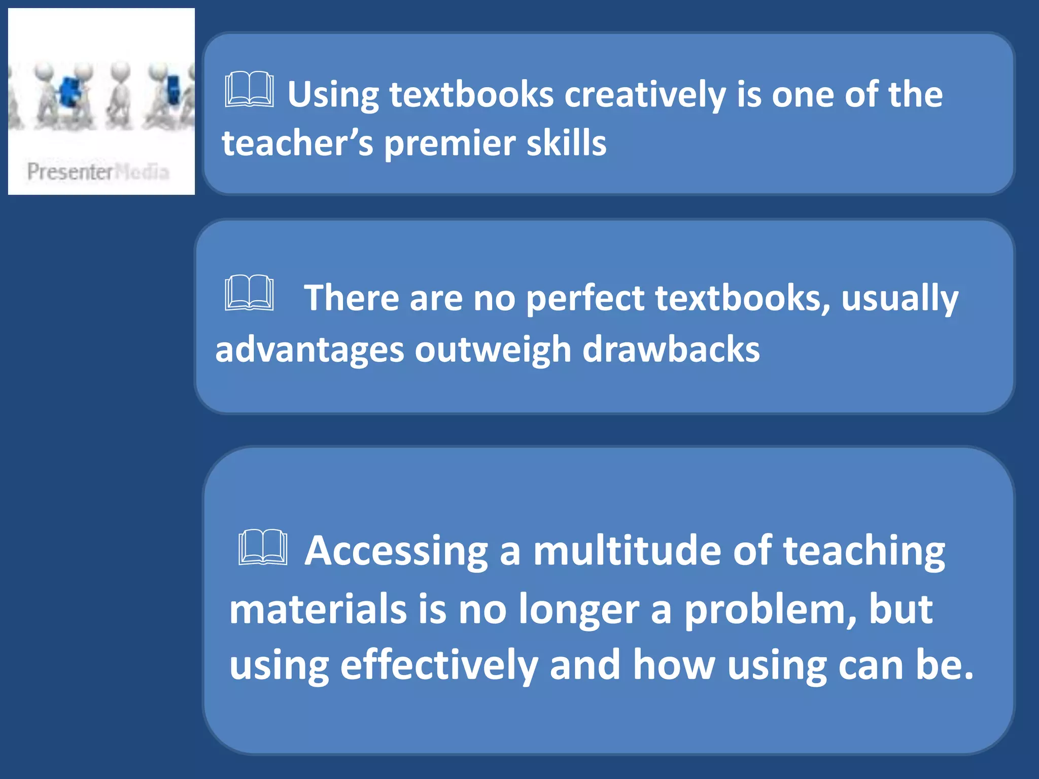 Using textbooks creatively is one of the
teacher’s premier skills


 There are no perfect textbooks, usually
advantages outweigh drawbacks




 Accessing a multitude of teaching
materials is no longer a problem, but
using effectively and how using can be.
 