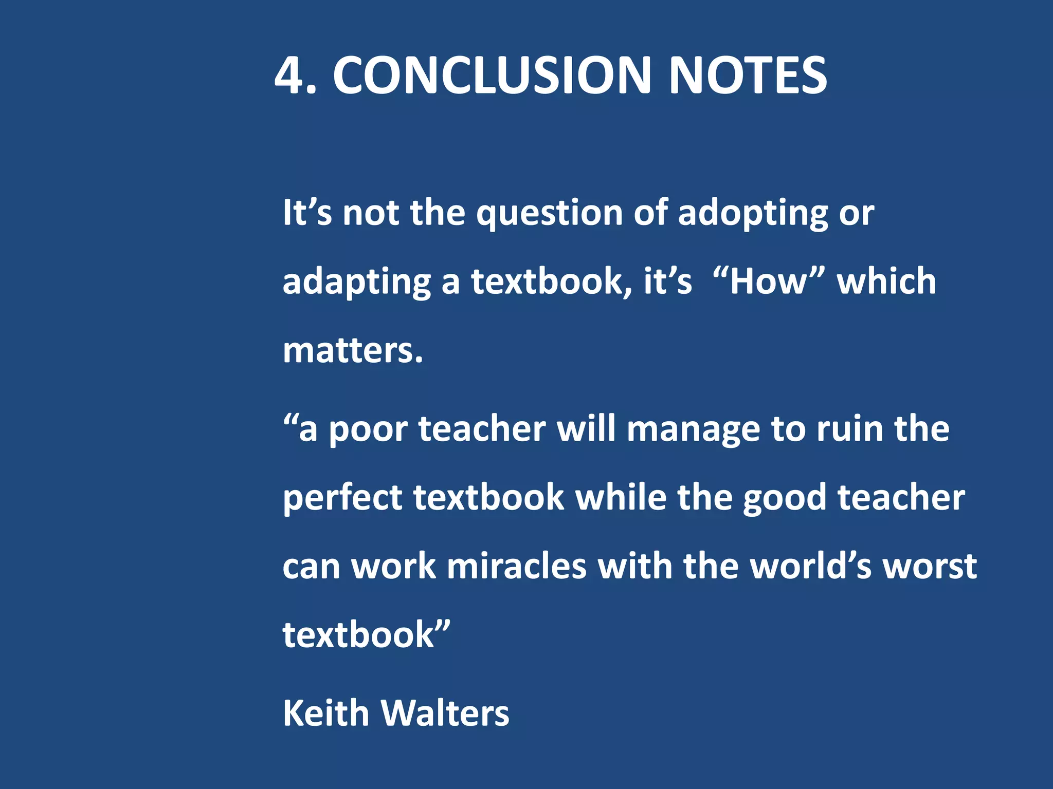 4. CONCLUSION NOTES

It’s not the question of adopting or
adapting a textbook, it’s “How” which
matters.
“a poor teacher will manage to ruin the
perfect textbook while the good teacher
can work miracles with the world’s worst
textbook”
Keith Walters
 