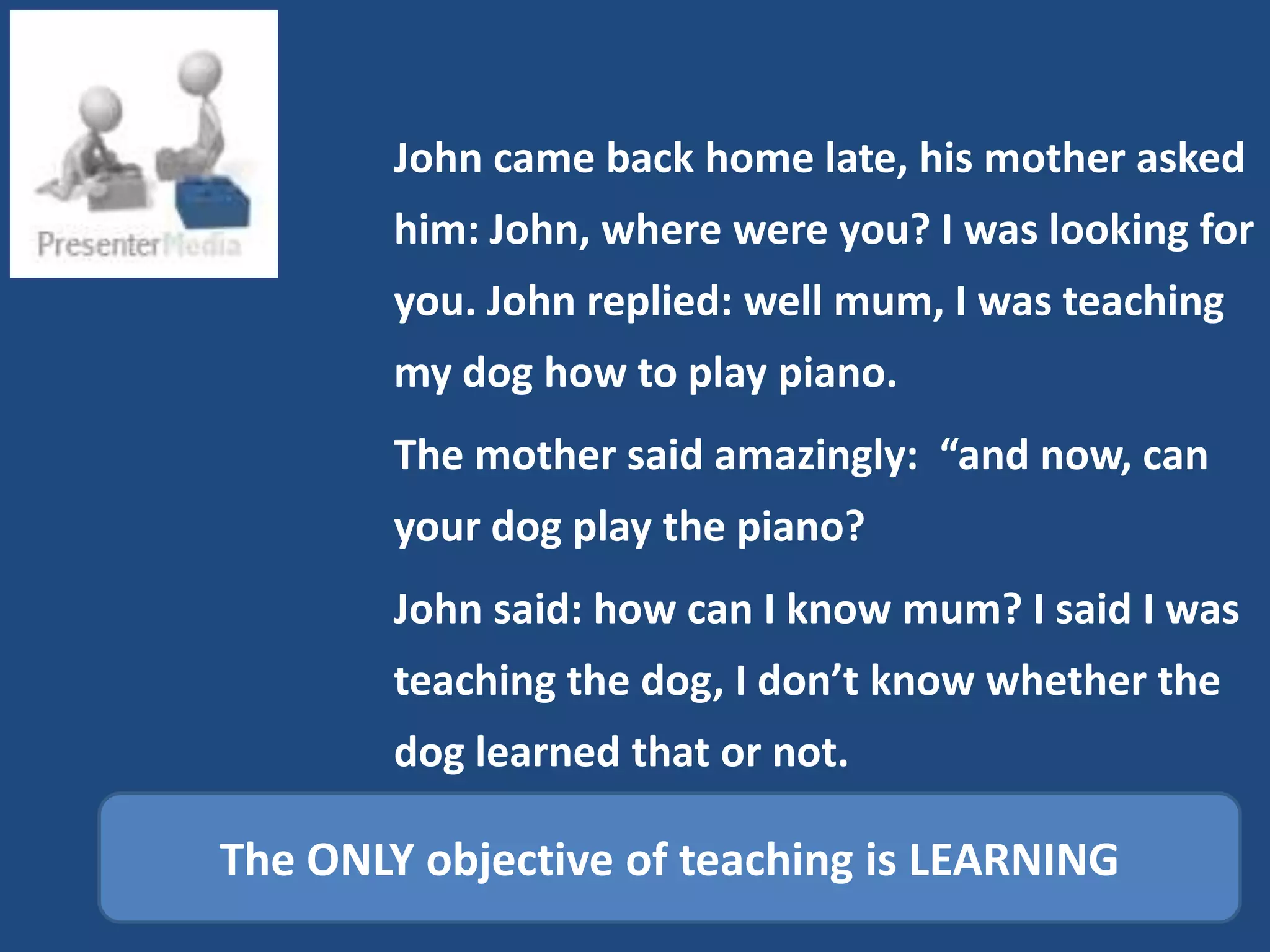 John came back home late, his mother asked
        him: John, where were you? I was looking for
        you. John replied: well mum, I was teaching
        my dog how to play piano.
        The mother said amazingly: “and now, can
        your dog play the piano?
        John said: how can I know mum? I said I was
        teaching the dog, I don’t know whether the
        dog learned that or not.

The ONLY objective of teaching is LEARNING
 
