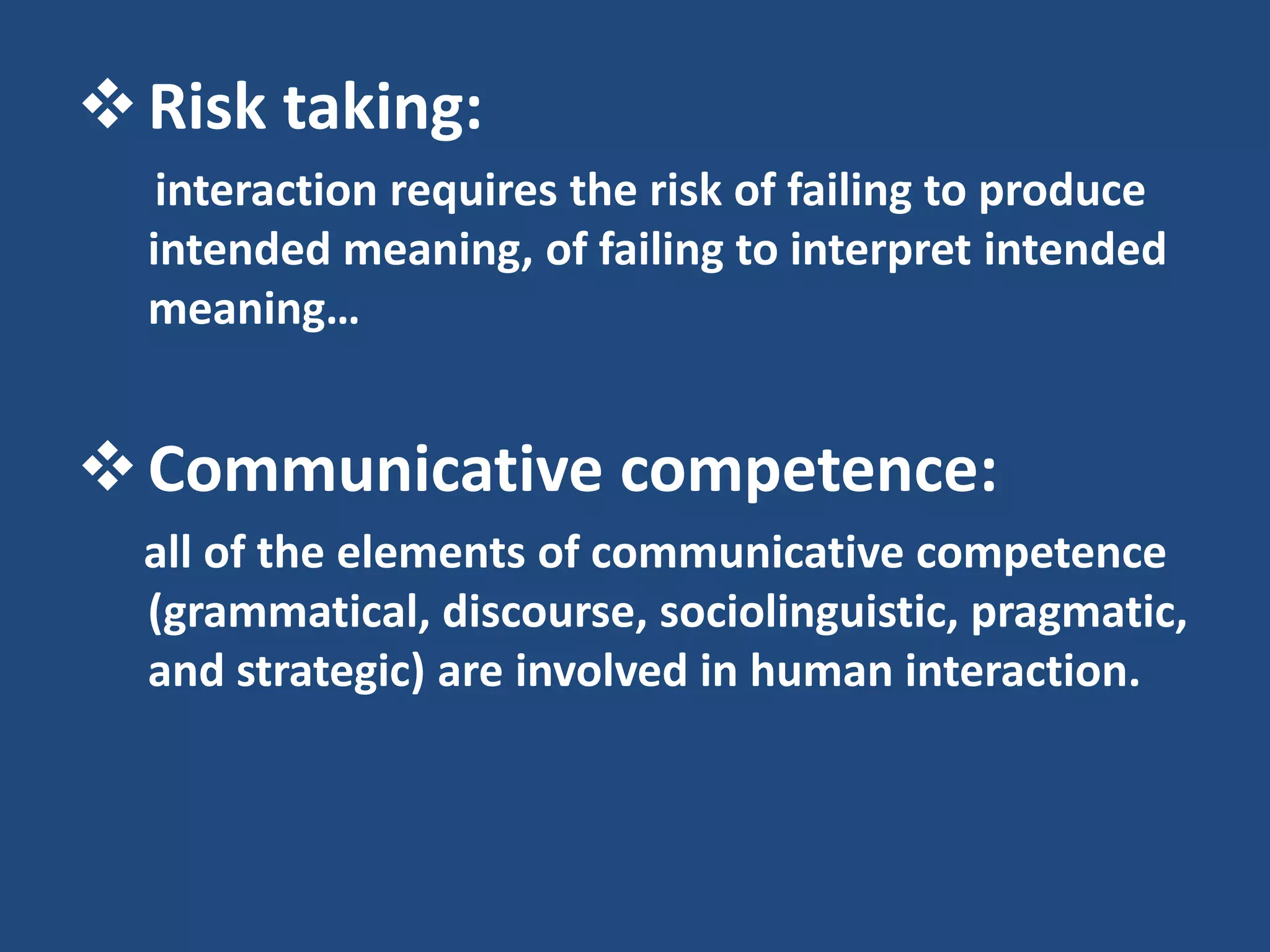  Risk taking:
   interaction requires the risk of failing to produce
  intended meaning, of failing to interpret intended
  meaning…


 Communicative competence:
  all of the elements of communicative competence
  (grammatical, discourse, sociolinguistic, pragmatic,
  and strategic) are involved in human interaction.
 