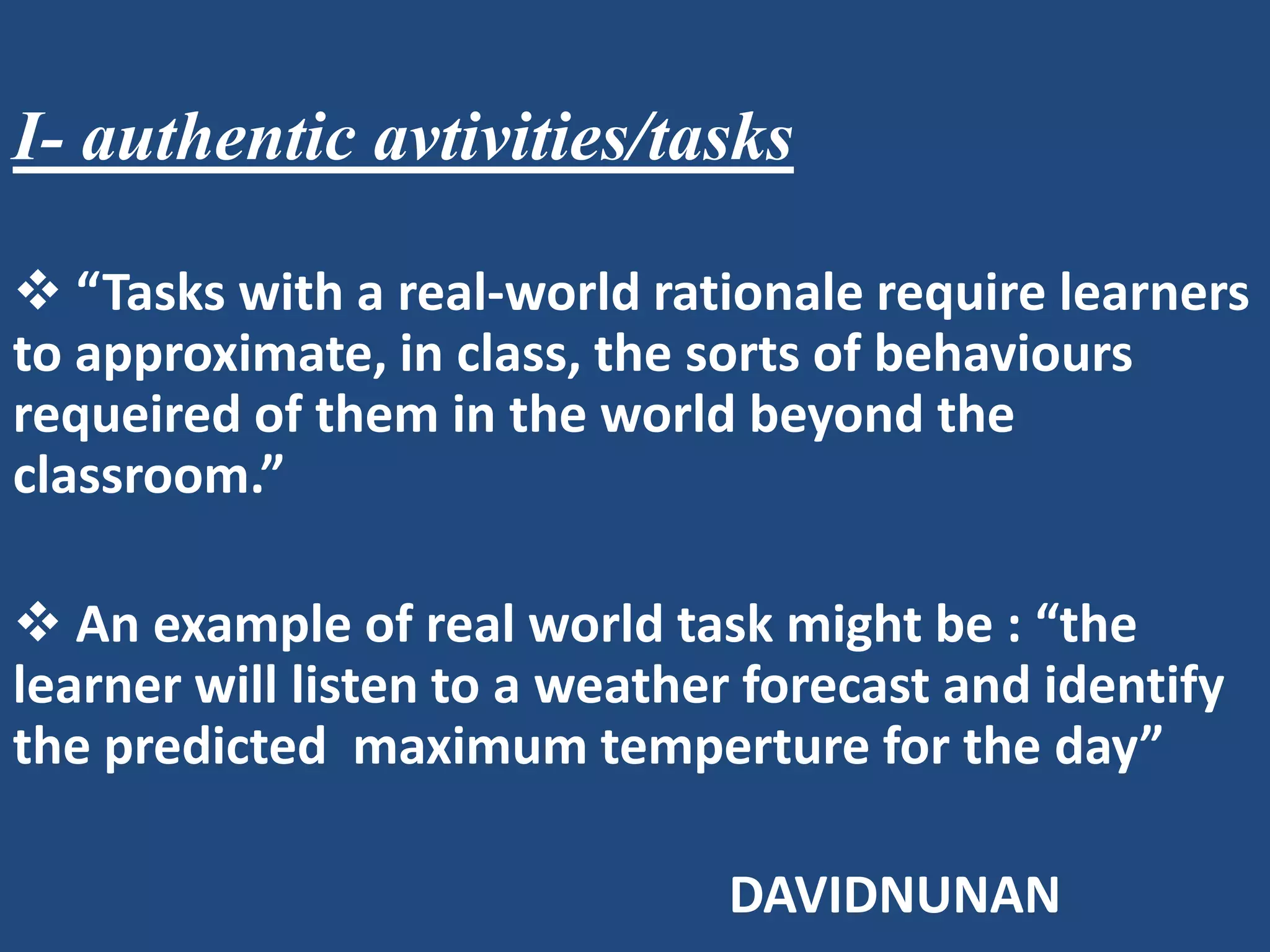 I- authentic avtivities/tasks

 “Tasks with a real-world rationale require learners
to approximate, in class, the sorts of behaviours
requeired of them in the world beyond the
classroom.”

 An example of real world task might be : “the
learner will listen to a weather forecast and identify
the predicted maximum temperture for the day”

                               DAVIDNUNAN
 