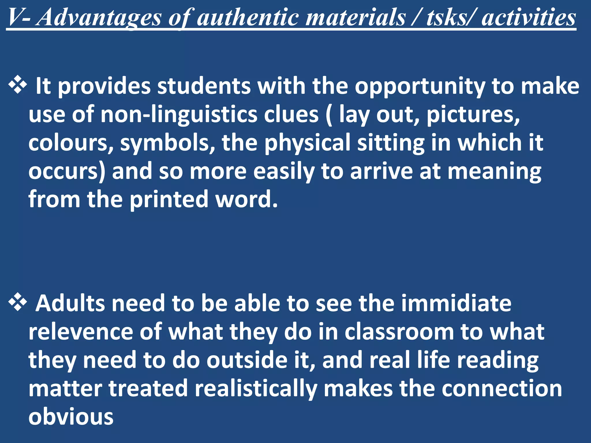 V- Advantages of authentic materials / tsks/ activities

 It provides students with the opportunity to make
 use of non-linguistics clues ( lay out, pictures,
 colours, symbols, the physical sitting in which it
 occurs) and so more easily to arrive at meaning
 from the printed word.


 Adults need to be able to see the immidiate
 relevence of what they do in classroom to what
 they need to do outside it, and real life reading
 matter treated realistically makes the connection
 obvious
 