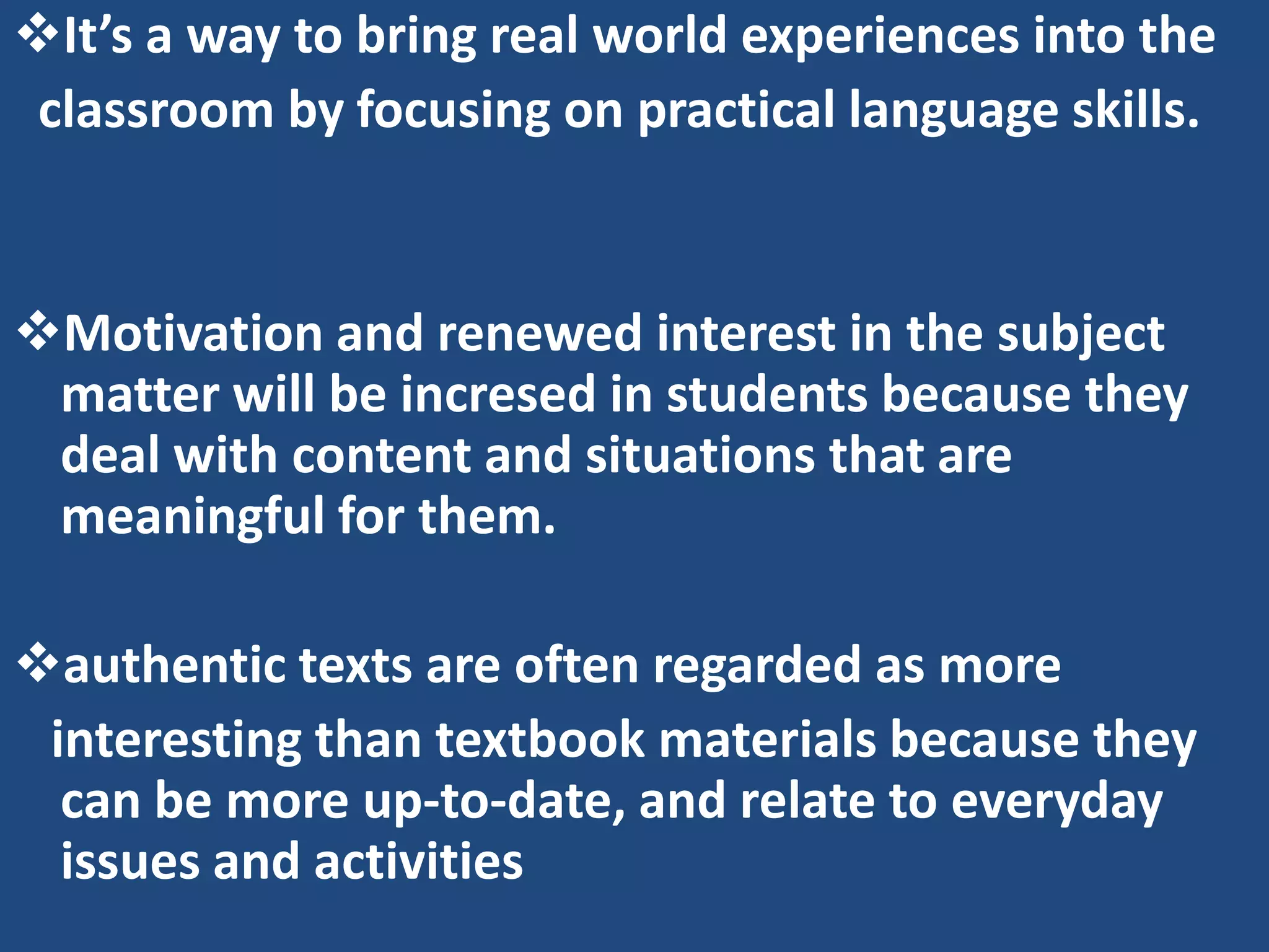 It’s a way to bring real world experiences into the
 classroom by focusing on practical language skills.


Motivation and renewed interest in the subject
 matter will be incresed in students because they
 deal with content and situations that are
 meaningful for them.

authentic texts are often regarded as more
 interesting than textbook materials because they
  can be more up-to-date, and relate to everyday
  issues and activities
 
