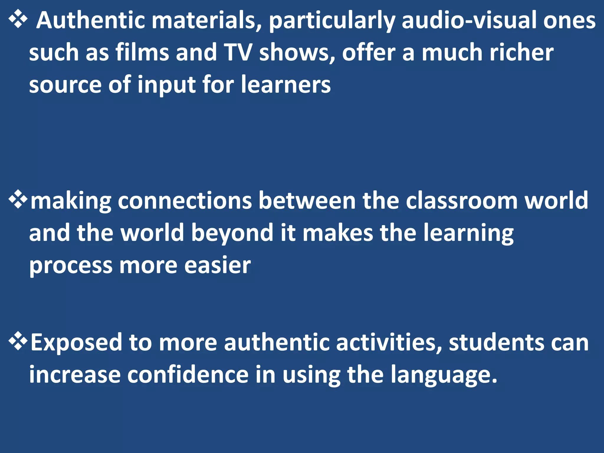  Authentic materials, particularly audio-visual ones
 such as films and TV shows, offer a much richer
 source of input for learners



making connections between the classroom world
 and the world beyond it makes the learning
 process more easier

Exposed to more authentic activities, students can
 increase confidence in using the language.
 