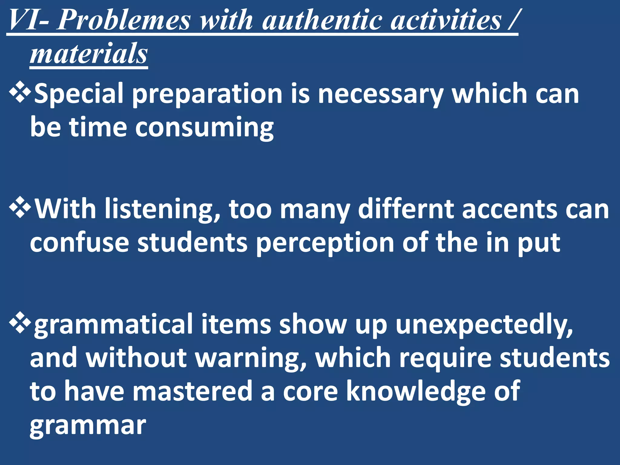VI- Problemes with authentic activities /
 materials
Special preparation is necessary which can
 be time consuming

With listening, too many differnt accents can
 confuse students perception of the in put

grammatical items show up unexpectedly,
 and without warning, which require students
 to have mastered a core knowledge of
 grammar
 