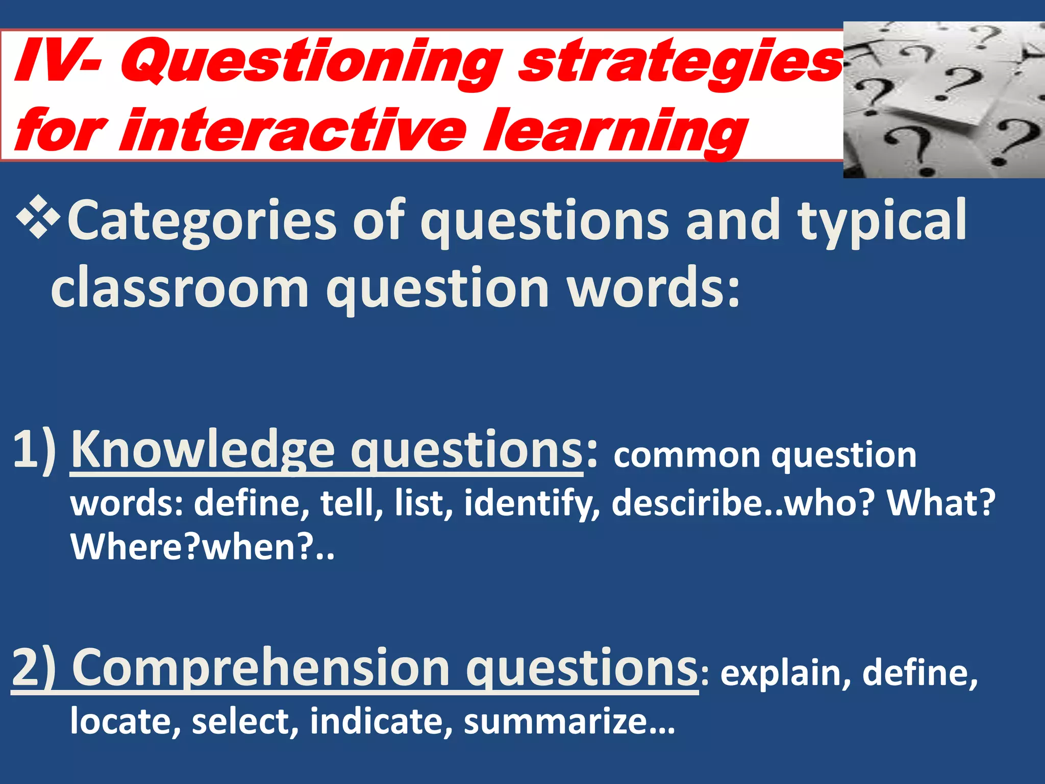 IV- Questioning strategies
for interactive learning
Categories of questions and typical
 classroom question words:

1) Knowledge questions: common question
  words: define, tell, list, identify, desciribe..who? What?
  Where?when?..


2) Comprehension questions: explain, define,
  locate, select, indicate, summarize…
 
