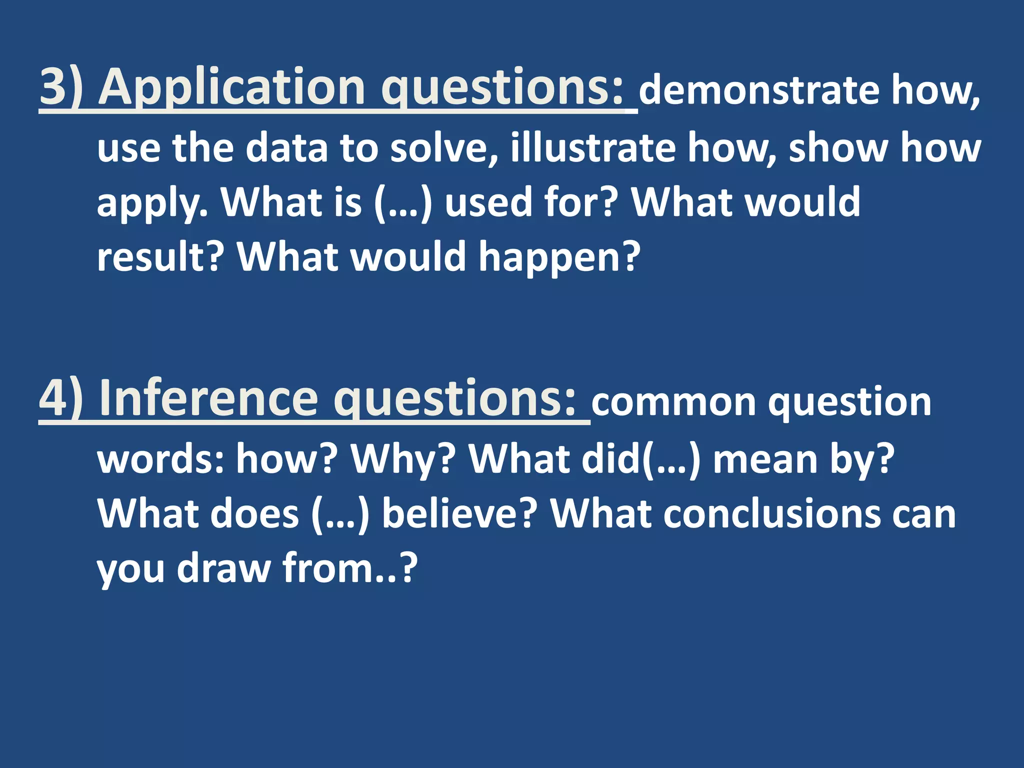3) Application questions: demonstrate how,
  use the data to solve, illustrate how, show how
  apply. What is (…) used for? What would
  result? What would happen?


4) Inference questions: common question
  words: how? Why? What did(…) mean by?
  What does (…) believe? What conclusions can
  you draw from..?
 