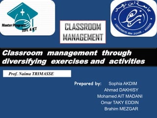 Classroom management through
diversifying exercises and activities
 Prof. Naima TRIMASSE

                        Prepared by:  Sophia AKDIM
                                    Ahmad DAKHISY
                                  Mohamed AIT MADANI
                                   Omar TAKY EDDIN
                                    Brahim MEZGAR
 