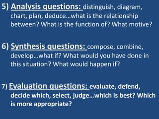 5) Analysis questions: distinguish, diagram,
  chart, plan, deduce…what is the relationship
  between? What is the function of? What motive?


6) Synthesis questions: compose, combine,
  develop…what if? What would you have done in
  this situation? What would happen if?


7) Evaluation questions: evaluate, defend,
   decide which, select, judge…which is best? Which
   is more appropriate?
 