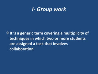 I- Group work


It ’s a generic term covering a multiplicity of
 techniques in which two or more students
 are assigned a task that involves
 collaboration.
 