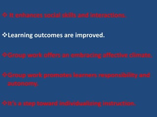  It enhances social skills and interactions.

Learning outcomes are improved.

Group work offers an embracing affective climate.

Group work promotes learners responsibility and
 autonomy.

It’s a step toward individualizing instruction.
 