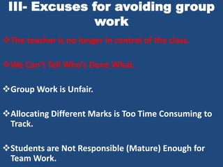 III- Excuses for avoiding group
               work
The teacher is no longer in control of the class.

We Can’t Tell Who’s Done What.

Group Work is Unfair.

Allocating Different Marks is Too Time Consuming to
 Track.

Students are Not Responsible (Mature) Enough for
 Team Work.
 