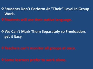 Students Don’t Perform At “Their” Level In Group
 Work.
Students will use their native language.

We Can’t Mark Them Separately so Freeloaders
 get it Easy.

Teachers can’t monitor all groups at once.

Some learners prefer to work alone.
 