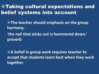 Taking cultural expectations and
belief systems into account.
  The teacher should emphasis on the group
  harmony.
  ‘the nail that sticks out is hammered down.’
  proverb

  A belief in group work requires teacher to
  accept that students learn best when they work
  together.
 