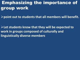 Emphasizing the importance of
group work
point out to students that all members will benefit.

Let students know that they will be expected to
work in groups composed of culturally and
linguistically diverse members.
 