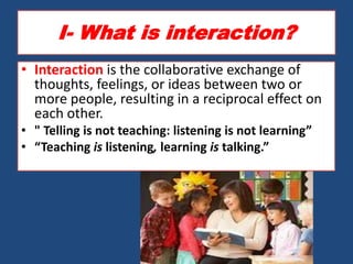 I- What is interaction?
• Interaction is the collaborative exchange of
  thoughts, feelings, or ideas between two or
  more people, resulting in a reciprocal effect on
  each other.
• " Telling is not teaching: listening is not learning”
• “Teaching is listening, learning is talking.”
 