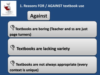 1. Reasons FOR / AGAINST textbook use

            Against

Textbooks are boring (Teacher and ss are just
page turners)


 Textbooks are lacking variety
 Textbooks are not always appropriate (every
context is unique)
 