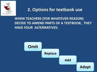 2. Options for textbook use
WHEN TEACHERS (FOR WHATEVER REASON)
DECIDE TO AMEND PARTS OF A TEXTBOOK, THEY
HAVE FOUR ALTERNATIVES:




       Omit
               Replace
                          Add
                                  Adapt
 