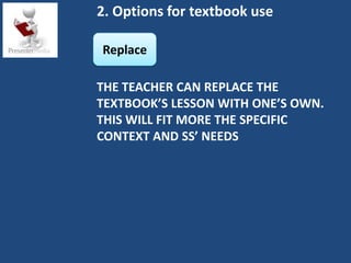 2. Options for textbook use

Replace

THE TEACHER CAN REPLACE THE
TEXTBOOK’S LESSON WITH ONE’S OWN.
THIS WILL FIT MORE THE SPECIFIC
CONTEXT AND SS’ NEEDS
 