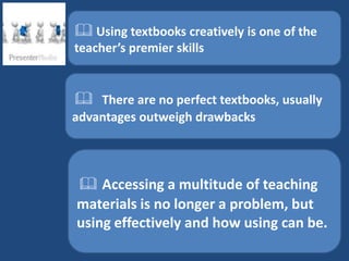  Using textbooks creatively is one of the
teacher’s premier skills


 There are no perfect textbooks, usually
advantages outweigh drawbacks




 Accessing a multitude of teaching
materials is no longer a problem, but
using effectively and how using can be.
 