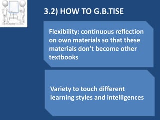 3.2) HOW TO G.B.TISE

 Flexibility: continuous reflection
 on own materials so that these
 materials don’t become other
 textbooks



 Variety to touch different
 learning styles and intelligences
 