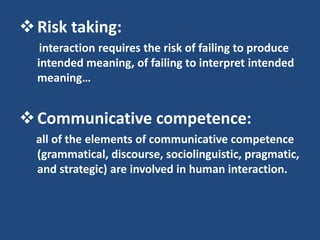  Risk taking:
   interaction requires the risk of failing to produce
  intended meaning, of failing to interpret intended
  meaning…


 Communicative competence:
  all of the elements of communicative competence
  (grammatical, discourse, sociolinguistic, pragmatic,
  and strategic) are involved in human interaction.
 