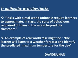 I- authentic avtivities/tasks

 “Tasks with a real-world rationale require learners
to approximate, in class, the sorts of behaviours
requeired of them in the world beyond the
classroom.”

 An example of real world task might be : “the
learner will listen to a weather forecast and identify
the predicted maximum temperture for the day”

                               DAVIDNUNAN
 