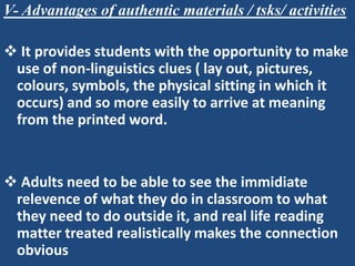 V- Advantages of authentic materials / tsks/ activities

 It provides students with the opportunity to make
 use of non-linguistics clues ( lay out, pictures,
 colours, symbols, the physical sitting in which it
 occurs) and so more easily to arrive at meaning
 from the printed word.


 Adults need to be able to see the immidiate
 relevence of what they do in classroom to what
 they need to do outside it, and real life reading
 matter treated realistically makes the connection
 obvious
 