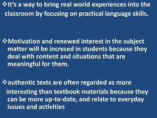 It’s a way to bring real world experiences into the
 classroom by focusing on practical language skills.


Motivation and renewed interest in the subject
 matter will be incresed in students because they
 deal with content and situations that are
 meaningful for them.

authentic texts are often regarded as more
 interesting than textbook materials because they
  can be more up-to-date, and relate to everyday
  issues and activities
 