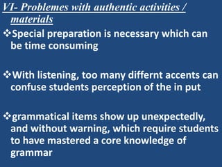 VI- Problemes with authentic activities /
 materials
Special preparation is necessary which can
 be time consuming

With listening, too many differnt accents can
 confuse students perception of the in put

grammatical items show up unexpectedly,
 and without warning, which require students
 to have mastered a core knowledge of
 grammar
 