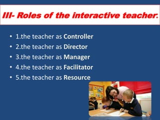 III- Roles of the interactive teacher:

 •   1.the teacher as Controller
 •   2.the teacher as Director
 •   3.the teacher as Manager
 •   4.the teacher as Facilitator
 •   5.the teacher as Resource
 