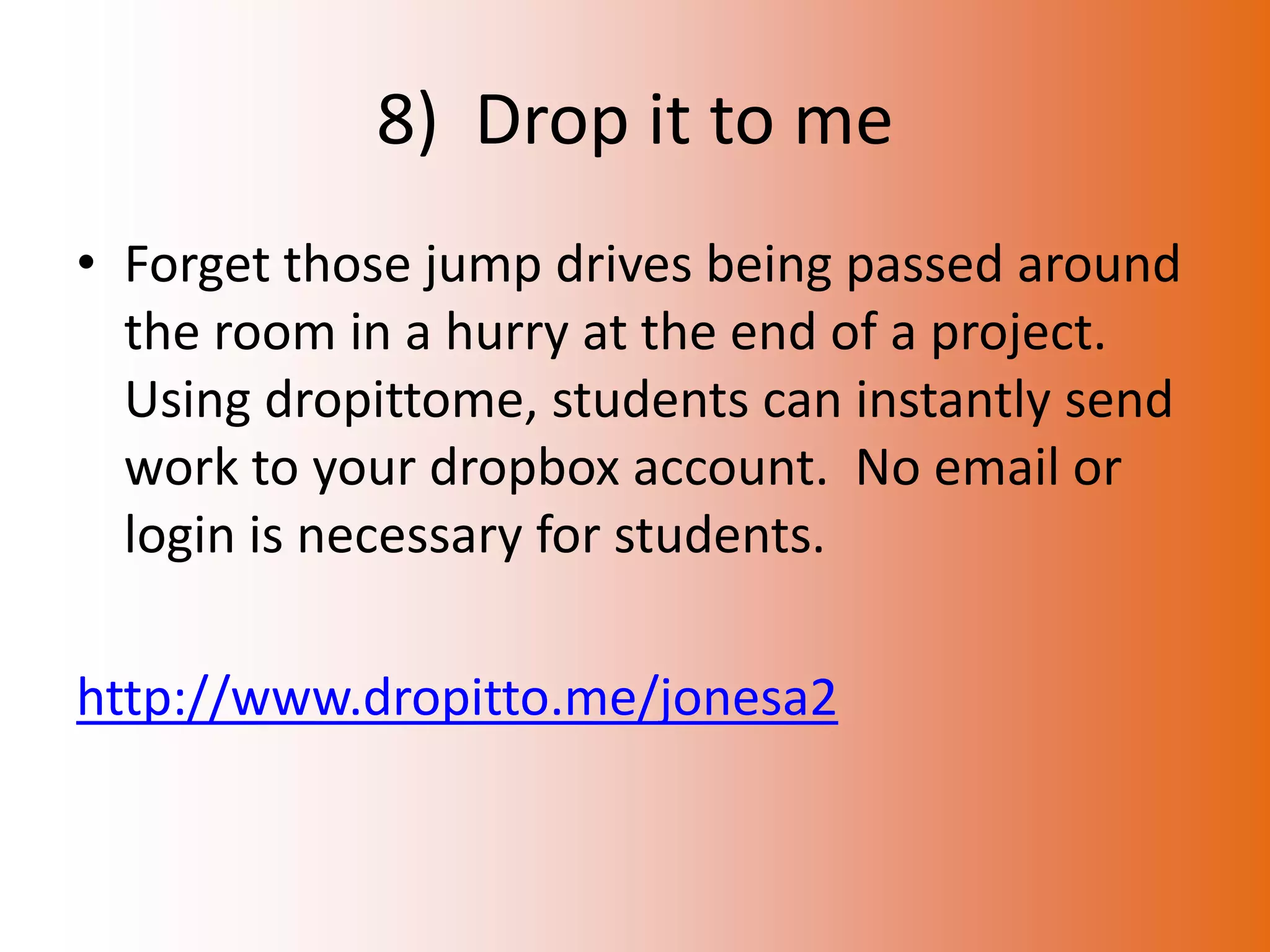 8) Drop it to me
• Forget those jump drives being passed around
  the room in a hurry at the end of a project.
  Using dropittome, students can instantly send
  work to your dropbox account. No email or
  login is necessary for students.

http://www.dropitto.me/jonesa2
 