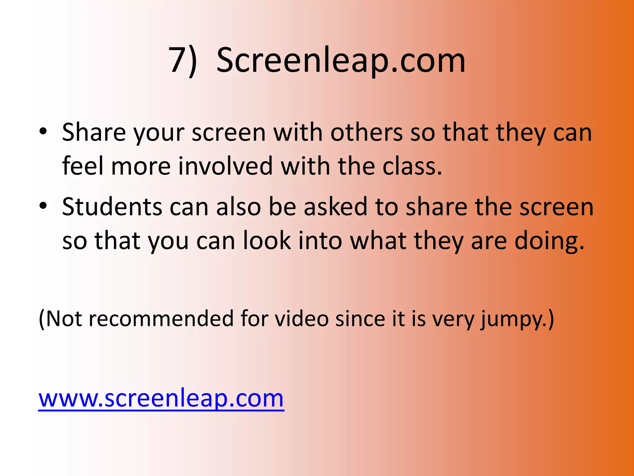 7) Screenleap.com
• Share your screen with others so that they can
  feel more involved with the class.
• Students can also be asked to share the screen
  so that you can look into what they are doing.

(Not recommended for video since it is very jumpy.)


www.screenleap.com
 