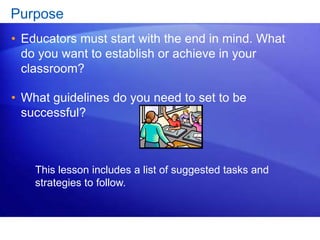 Purpose 
• Educators must start with the end in mind. What 
do you want to establish or achieve in your 
classroom? 
• What guidelines do you need to set to be 
successful? 
This lesson includes a list of suggested tasks and 
strategies to follow. 
 