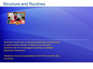 Structure and Routines 
Teachers must have a structured learning environment 
to yield positive results. If there is no structure 
students will not be engaged causing un wanted 
classroom behaviors. 
Teachers must set expectations from the very first day 
of school. 
 