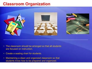Classroom Organization 
• The classroom should be arranged so that all students 
are focused on instruction. 
• Create a seating chart for students. 
• Maintaining a clean and organized classroom so that 
students know how to be prepared and organized. 
 