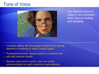 Tone of Voice 
The teacher’s tone of 
voice is very important 
when communicating 
with students. 
• Constant yelling will discourage students from paying 
attention or listening to what is being taught. 
• Professional should always speak in a manner that 
will yield positive results. 
• Remain calm and in control. Use non verbal 
communication to reach students or get attention. 
• 
 