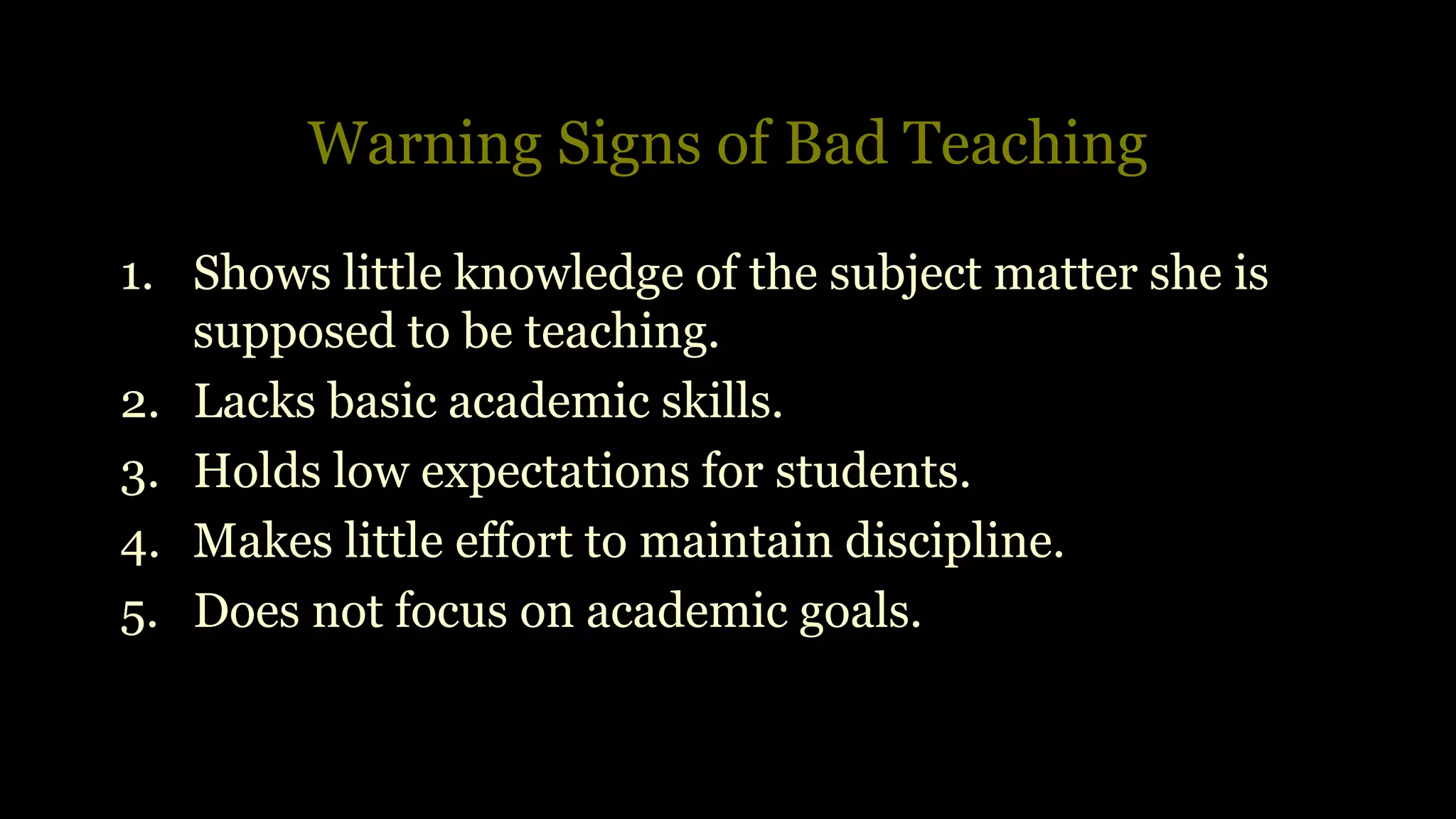 Warning Signs of Bad Teaching
1. Shows little knowledge of the subject matter she is
supposed to be teaching.
2. Lacks basic academic skills.
3. Holds low expectations for students.
4. Makes little effort to maintain discipline.
5. Does not focus on academic goals.
 