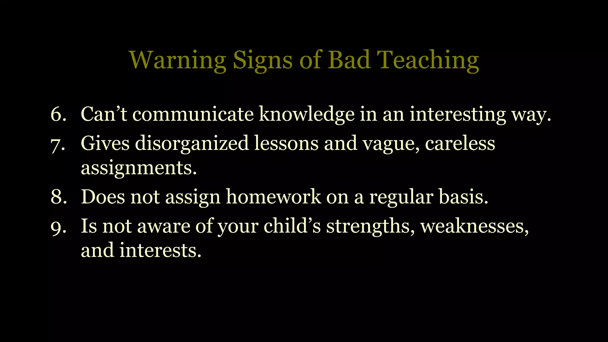 Warning Signs of Bad Teaching
6. Can’t communicate knowledge in an interesting way.
7. Gives disorganized lessons and vague, careless
assignments.
8. Does not assign homework on a regular basis.
9. Is not aware of your child’s strengths, weaknesses,
and interests.
 