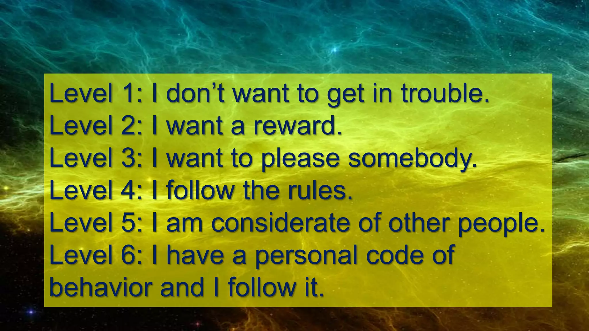 Level 1: I don’t want to get in trouble.
Level 2: I want a reward.
Level 3: I want to please somebody.
Level 4: I follow the rules.
Level 5: I am considerate of other people.
Level 6: I have a personal code of
behavior and I follow it.
 