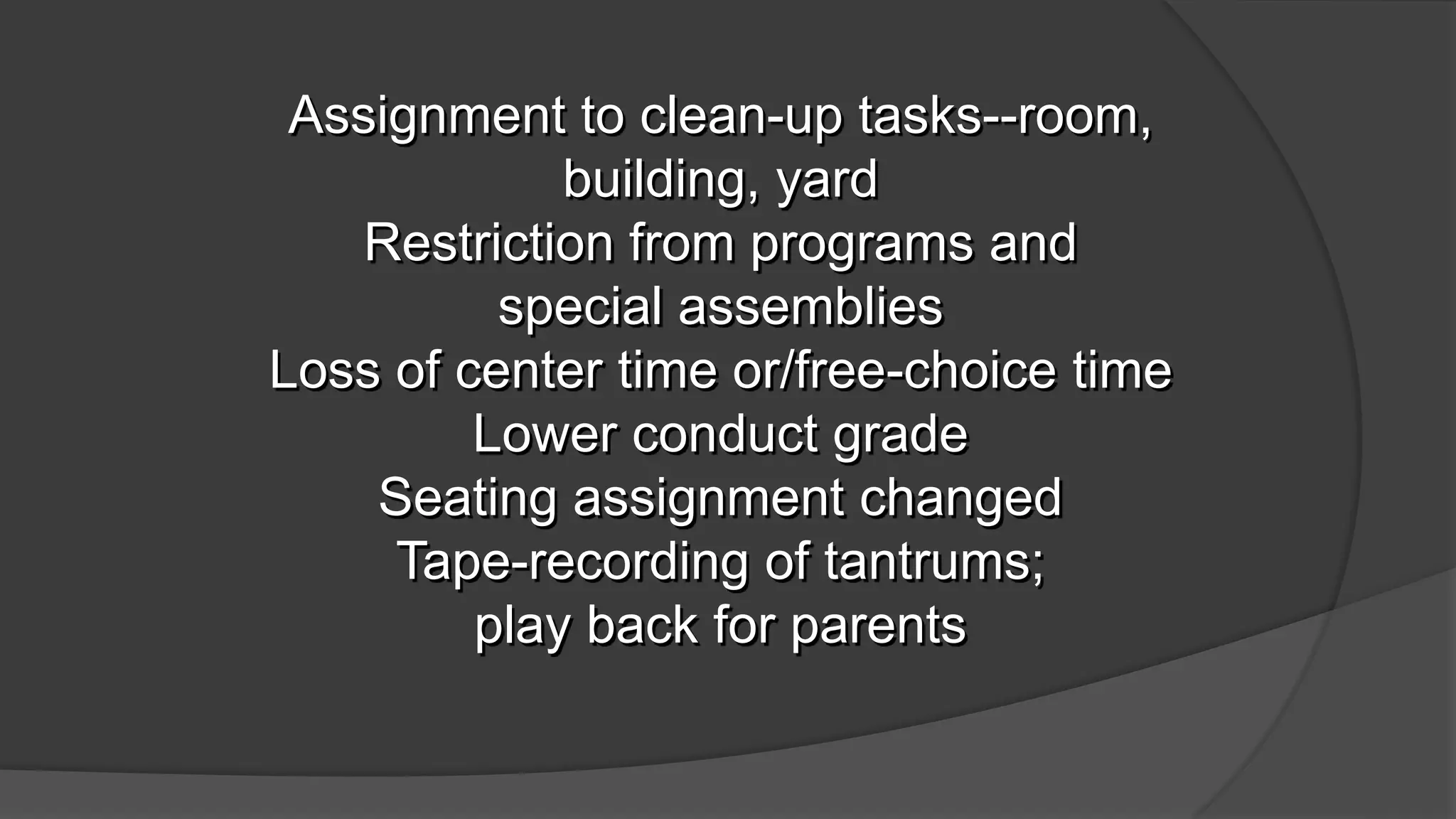 Assignment to clean-up tasks--room,
building, yard
Restriction from programs and
special assemblies
Loss of center time or/free-choice time
Lower conduct grade
Seating assignment changed
Tape-recording of tantrums;
play back for parents
 