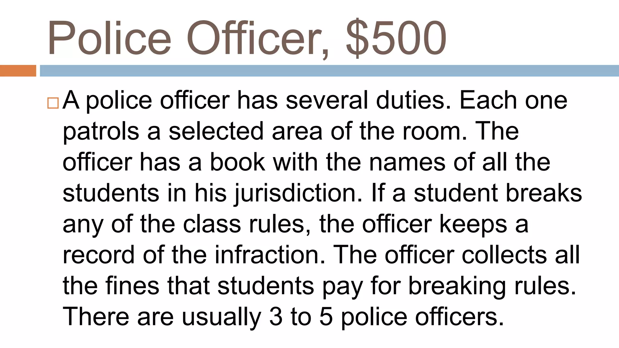 Police Officer, $500
 A police officer has several duties. Each one
patrols a selected area of the room. The
officer has a book with the names of all the
students in his jurisdiction. If a student breaks
any of the class rules, the officer keeps a
record of the infraction. The officer collects all
the fines that students pay for breaking rules.
There are usually 3 to 5 police officers.
 