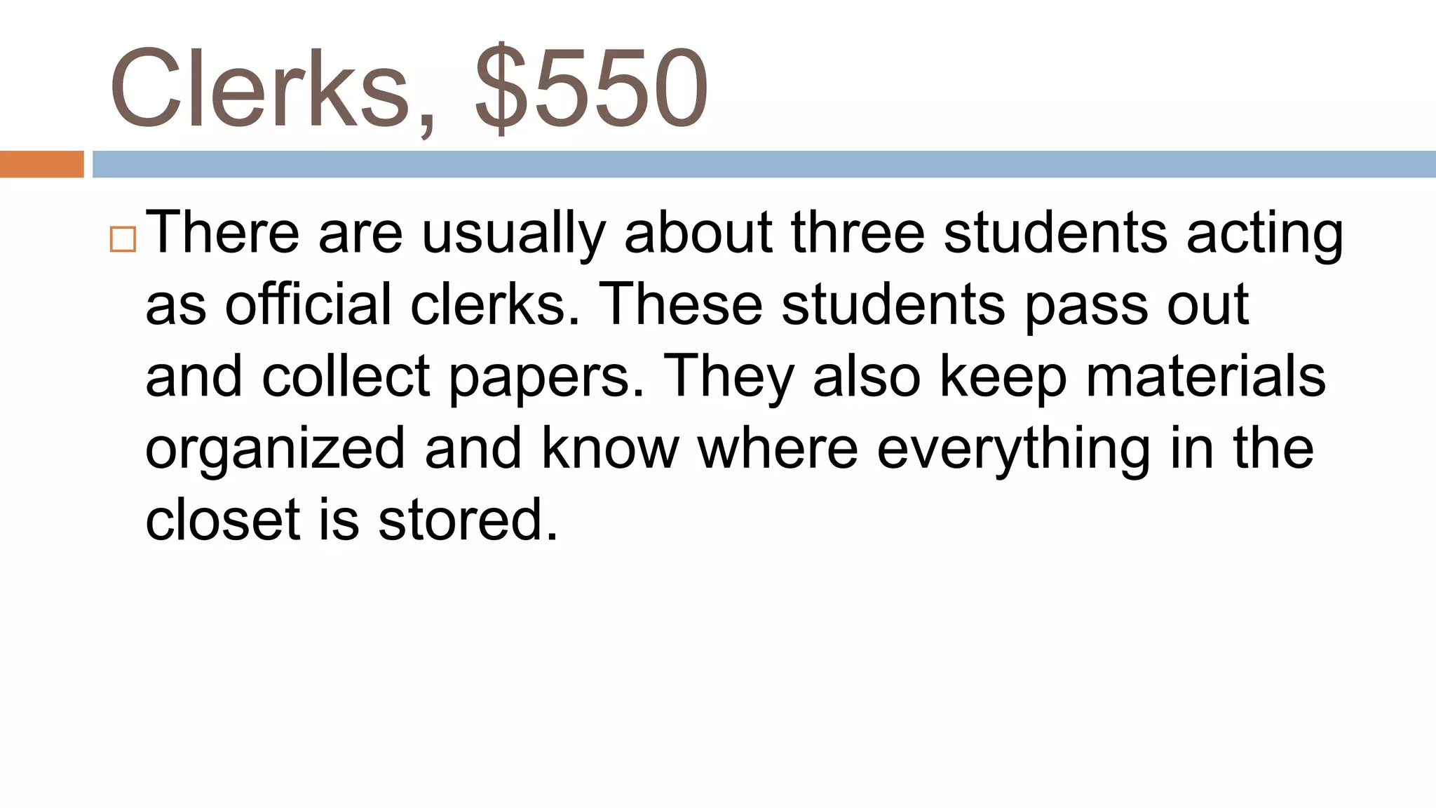 Clerks, $550
 There are usually about three students acting
as official clerks. These students pass out
and collect papers. They also keep materials
organized and know where everything in the
closet is stored.
 