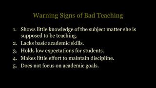 Warning Signs of Bad Teaching
1. Shows little knowledge of the subject matter she is
supposed to be teaching.
2. Lacks basic academic skills.
3. Holds low expectations for students.
4. Makes little effort to maintain discipline.
5. Does not focus on academic goals.
 