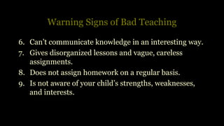 Warning Signs of Bad Teaching
6. Can’t communicate knowledge in an interesting way.
7. Gives disorganized lessons and vague, careless
assignments.
8. Does not assign homework on a regular basis.
9. Is not aware of your child’s strengths, weaknesses,
and interests.
 