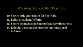 Warning Signs of Bad Teaching
10. Shows little enthusiasm for her work.
11. Belittles students’ efforts.
12. Shows no interest in communicating with parents.
13. Exhibits unsound character or unprofessional
behavior.
 