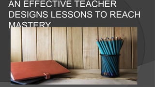 AN EFFECTIVE TEACHER
DESIGNS LESSONS TO REACH
MASTERY
 