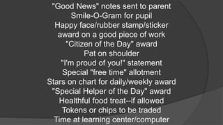 "Good News" notes sent to parent
Smile-O-Gram for pupil
Happy face/rubber stamp/sticker
award on a good piece of work
"Citizen of the Day" award
Pat on shoulder
"I'm proud of you!" statement
Special "free time" allotment
Stars on chart for daily/weekly award
"Special Helper of the Day" award
Healthful food treat--if allowed
Tokens or chips to be traded
Time at learning center/computer
 