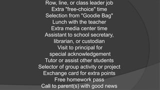 Row, line, or class leader job
Extra "free-choice" time
Selection from "Goodie Bag"
Lunch with the teacher
Extra media center time
Assistant to school secretary,
librarian, or custodian
Visit to principal for
special acknowledgement
Tutor or assist other students
Selector of group activity or project
Exchange card for extra points
Free homework pass
Call to parent(s) with good news
 